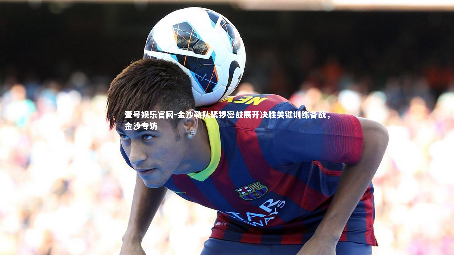 金沙勒队紧锣密鼓展开决胜关键训练备战,金沙专访